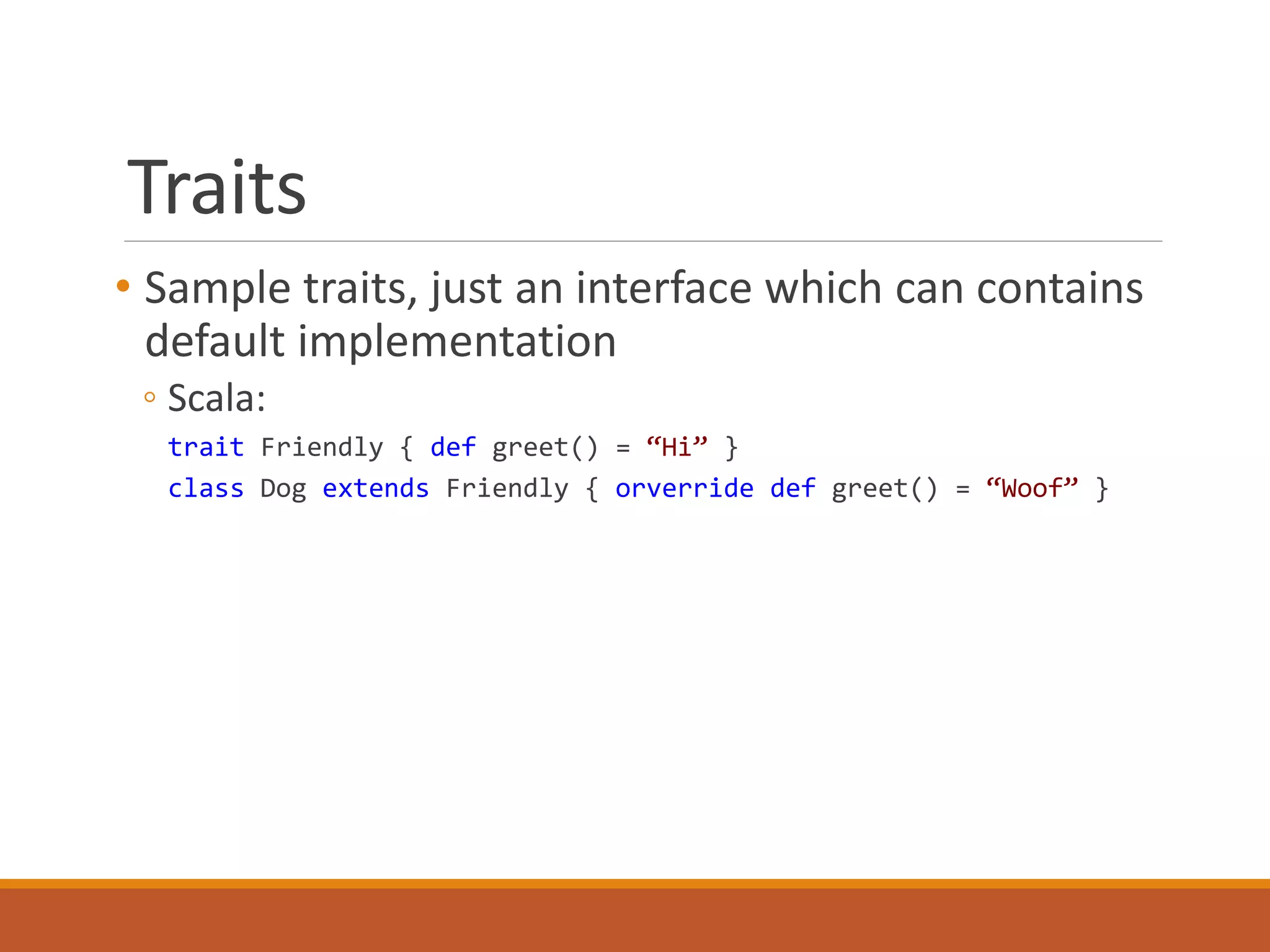 Traits 
• Sample traits, just an interface which can contains 
default implementation 
◦ Scala: 
trait Friendly { def greet() = “Hi” } 
class Dog extends Friendly { orverride def greet() = “Woof” } 
 