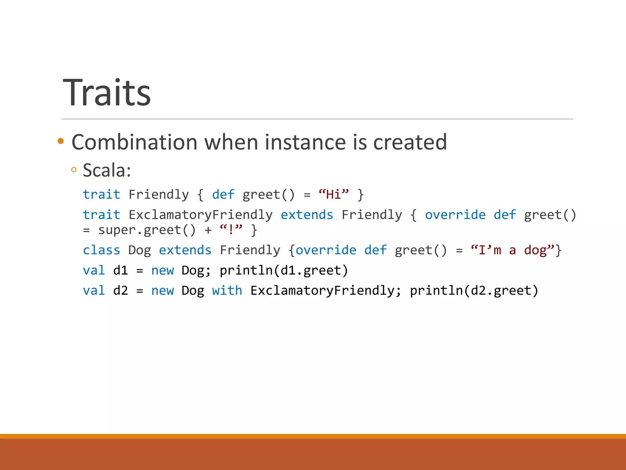 Traits 
• Combination when instance is created 
◦ Scala: 
trait Friendly { def greet() = “Hi” } 
trait ExclamatoryFriendly extends Friendly { override def greet() 
= super.greet() + “!” } 
class Dog extends Friendly {override def greet() = “I’m a dog”} 
val d1 = new Dog; println(d1.greet) 
val d2 = new Dog with ExclamatoryFriendly; println(d2.greet) 
 
