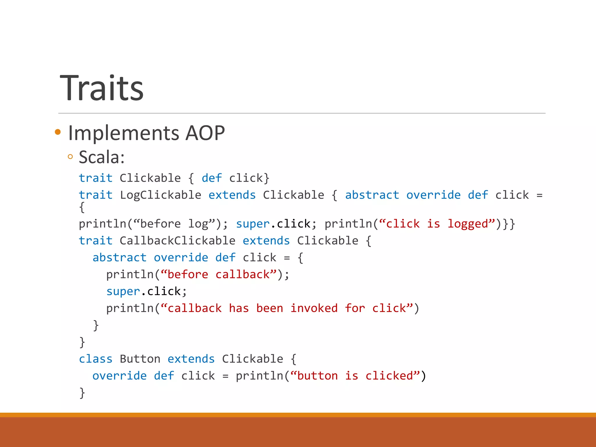 Traits 
• Implements AOP 
◦ Scala: 
trait Clickable { def click} 
trait LogClickable extends Clickable { abstract override def click = 
{ 
println(“before log”); super.click; println(“click is logged”)}} 
trait CallbackClickable extends Clickable { 
abstract override def click = { 
println(“before callback”); 
super.click; 
println(“callback has been invoked for click”) 
} 
} 
class Button extends Clickable { 
override def click = println(“button is clicked”) 
} 
 