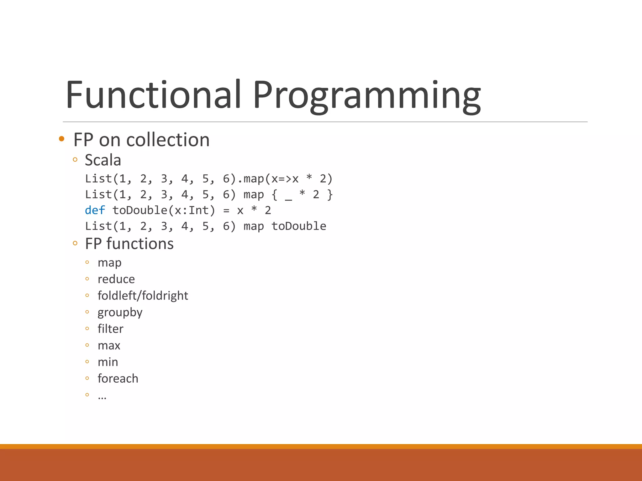 Functional Programming 
• FP on collection 
◦ Scala 
List(1, 2, 3, 4, 5, 6).map(x=>x * 2) 
List(1, 2, 3, 4, 5, 6) map { _ * 2 } 
def toDouble(x:Int) = x * 2 
List(1, 2, 3, 4, 5, 6) map toDouble 
◦ FP functions 
◦ map 
◦ reduce 
◦ foldleft/foldright 
◦ groupby 
◦ filter 
◦ max 
◦ min 
◦ foreach 
◦ … 
 