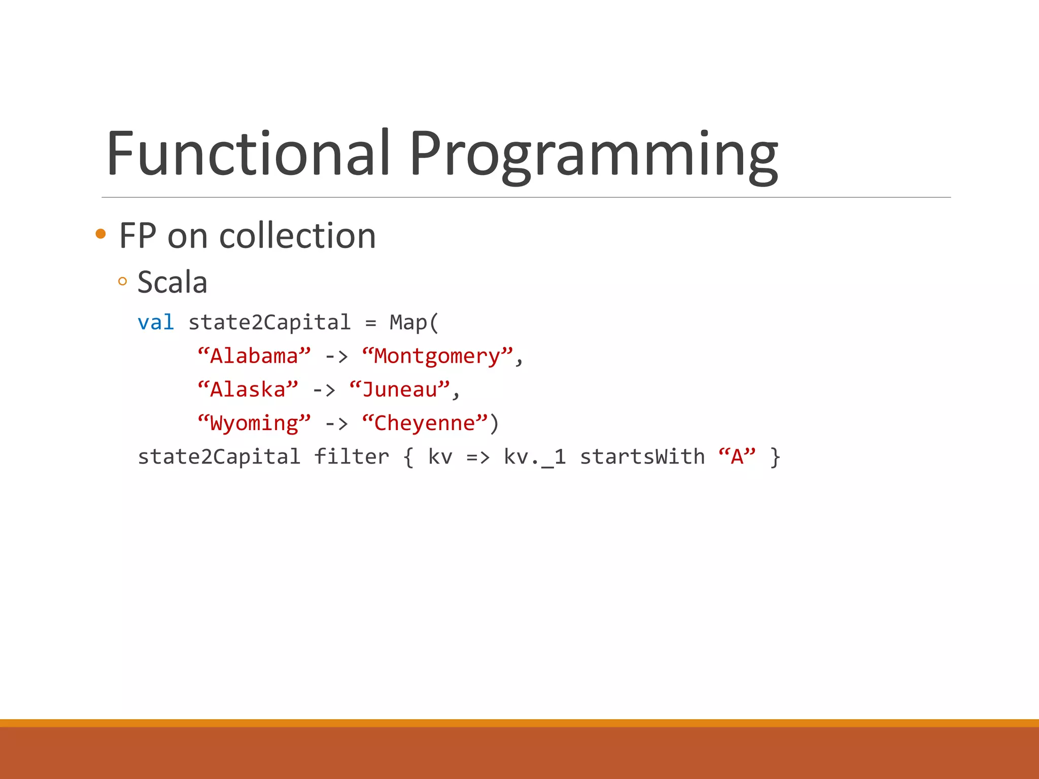 Functional Programming 
• FP on collection 
◦ Scala 
val state2Capital = Map( 
“Alabama” -> “Montgomery”, 
“Alaska” -> “Juneau”, 
“Wyoming” -> “Cheyenne”) 
state2Capital filter { kv => kv._1 startsWith “A” } 
 