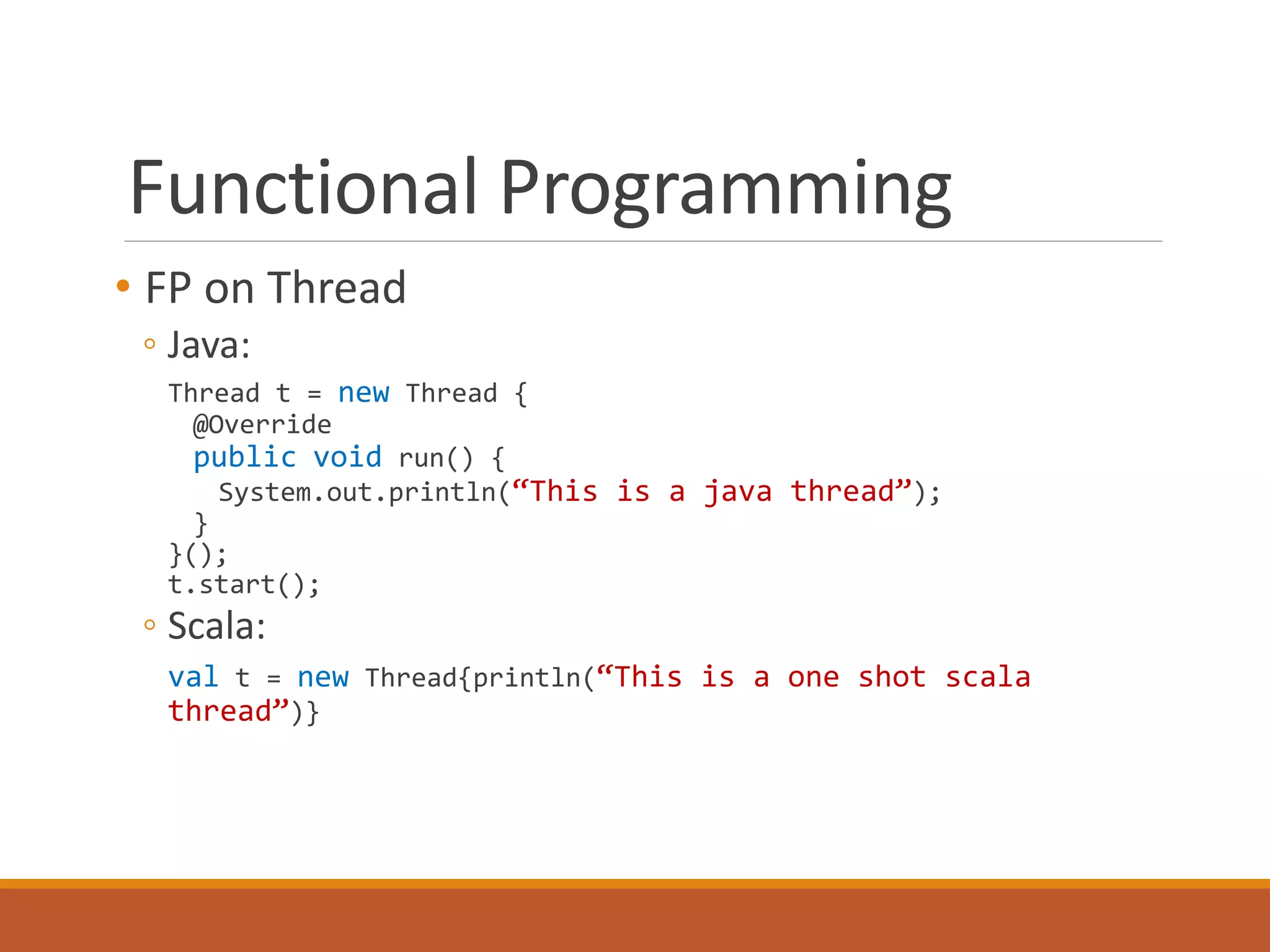 Functional Programming 
• FP on Thread 
◦ Java: 
Thread t = new Thread { 
@Override 
public void run() { 
System.out.println(“This is a java thread”); 
} 
}(); 
t.start(); 
◦ Scala: 
val t = new Thread{println(“This is a one shot scala 
thread”)} 
 