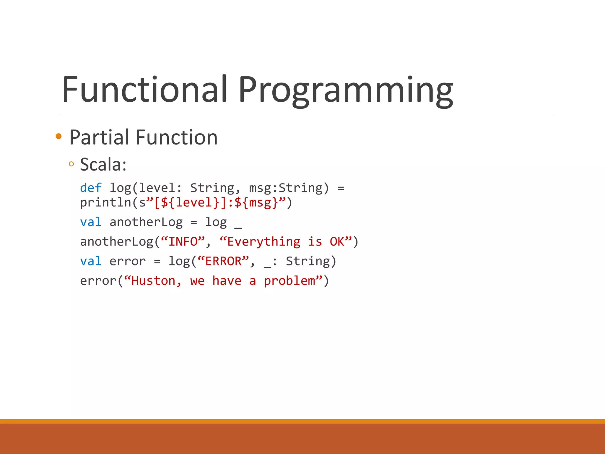 Functional Programming 
• Partial Function 
◦ Scala: 
def log(level: String, msg:String) = 
println(s”[${level}]:${msg}”) 
val anotherLog = log _ 
anotherLog(“INFO”, “Everything is OK”) 
val error = log(“ERROR”, _: String) 
error(“Huston, we have a problem”) 
 