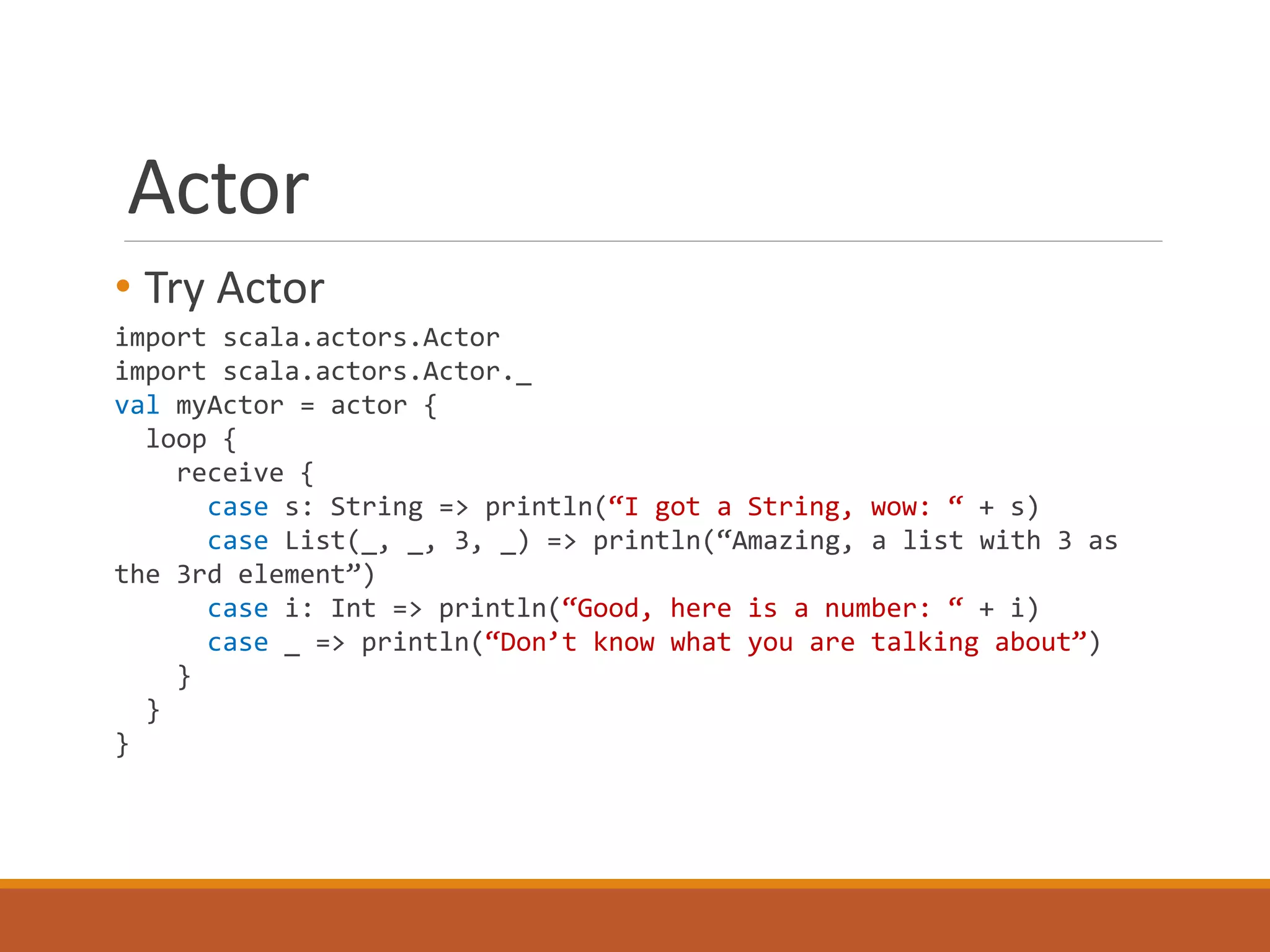 Actor 
• Try Actor 
import scala.actors.Actor 
import scala.actors.Actor._ 
val myActor = actor { 
loop { 
receive { 
case s: String => println(“I got a String, wow: “ + s) 
case List(_, _, 3, _) => println(“Amazing, a list with 3 as 
the 3rd element”) 
case i: Int => println(“Good, here is a number: “ + i) 
case _ => println(“Don’t know what you are talking about”) 
} 
} 
} 
 