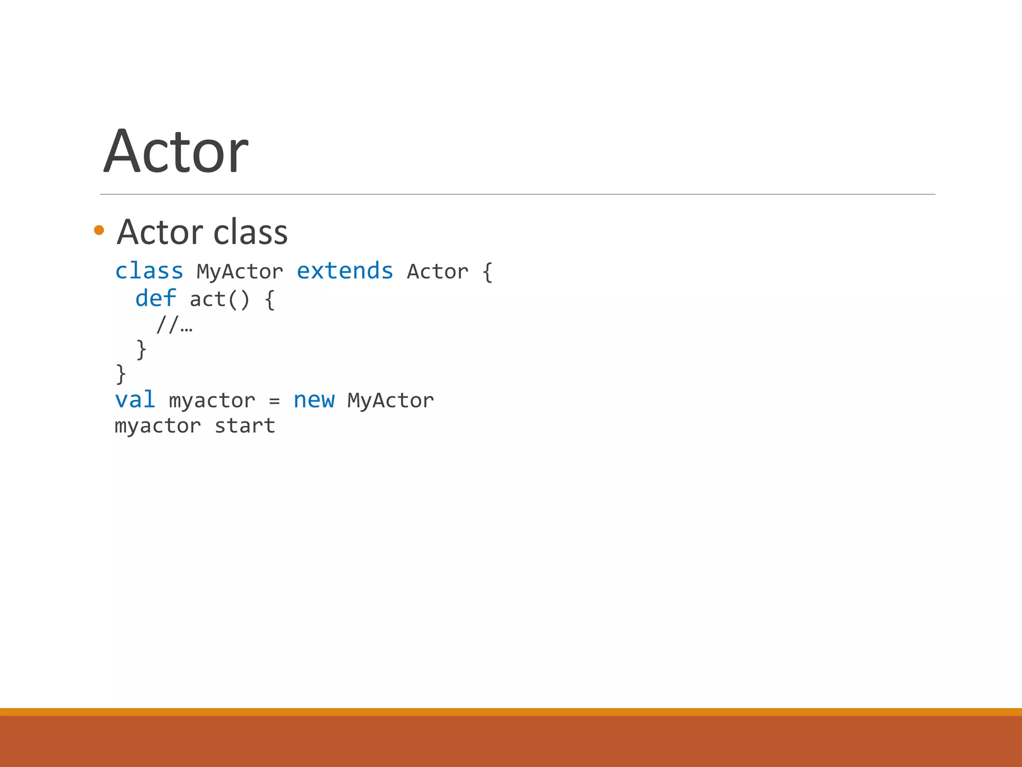Actor 
• Actor class 
class MyActor extends Actor { 
def act() { 
//… 
} 
} 
val myactor = new MyActor 
myactor start 
 