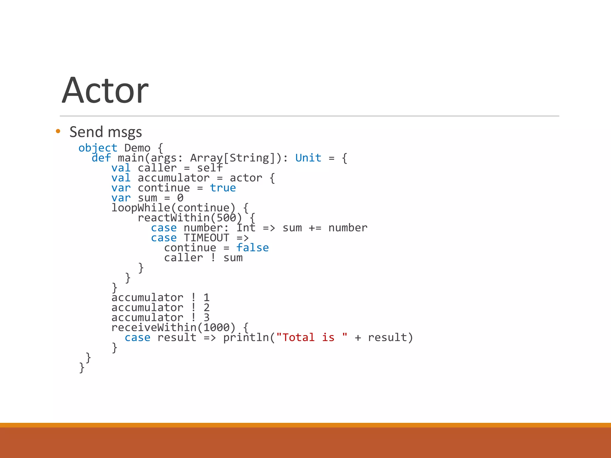Actor 
• Send msgs 
object Demo { 
def main(args: Array[String]): Unit = { 
val caller = self 
val accumulator = actor { 
var continue = true 
var sum = 0 
loopWhile(continue) { 
reactWithin(500) { 
case number: Int => sum += number 
case TIMEOUT => 
continue = false 
caller ! sum 
} 
} 
}a 
ccumulator ! 1 
accumulator ! 2 
accumulator ! 3 
receiveWithin(1000) { 
case result => println("Total is " + result) 
} 
} 
} 
 