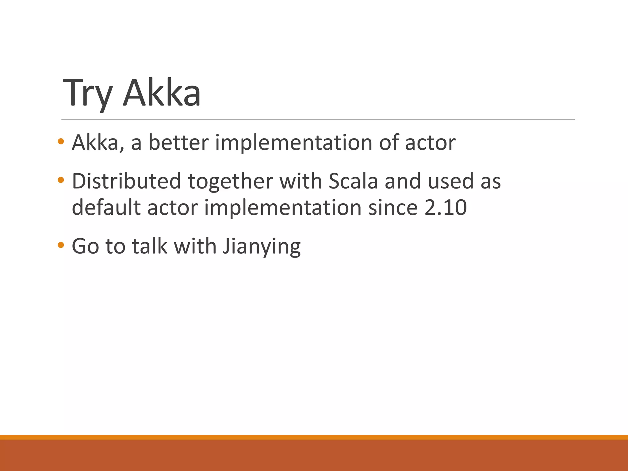 Try Akka 
• Akka, a better implementation of actor 
• Distributed together with Scala and used as 
default actor implementation since 2.10 
• Go to talk with Jianying 
 