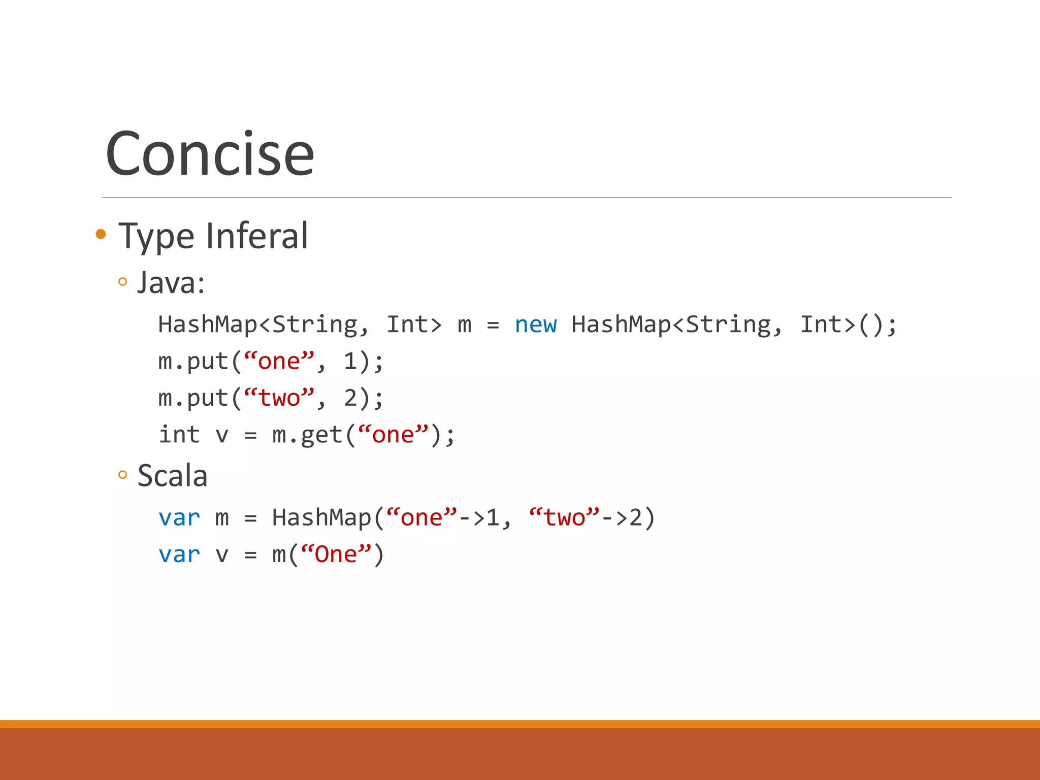 Concise 
• Type Inferal 
◦ Java: 
HashMap<String, Int> m = new HashMap<String, Int>(); 
m.put(“one”, 1); 
m.put(“two”, 2); 
int v = m.get(“one”); 
◦ Scala 
var m = HashMap(“one”->1, “two”->2) 
var v = m(“One”) 
 