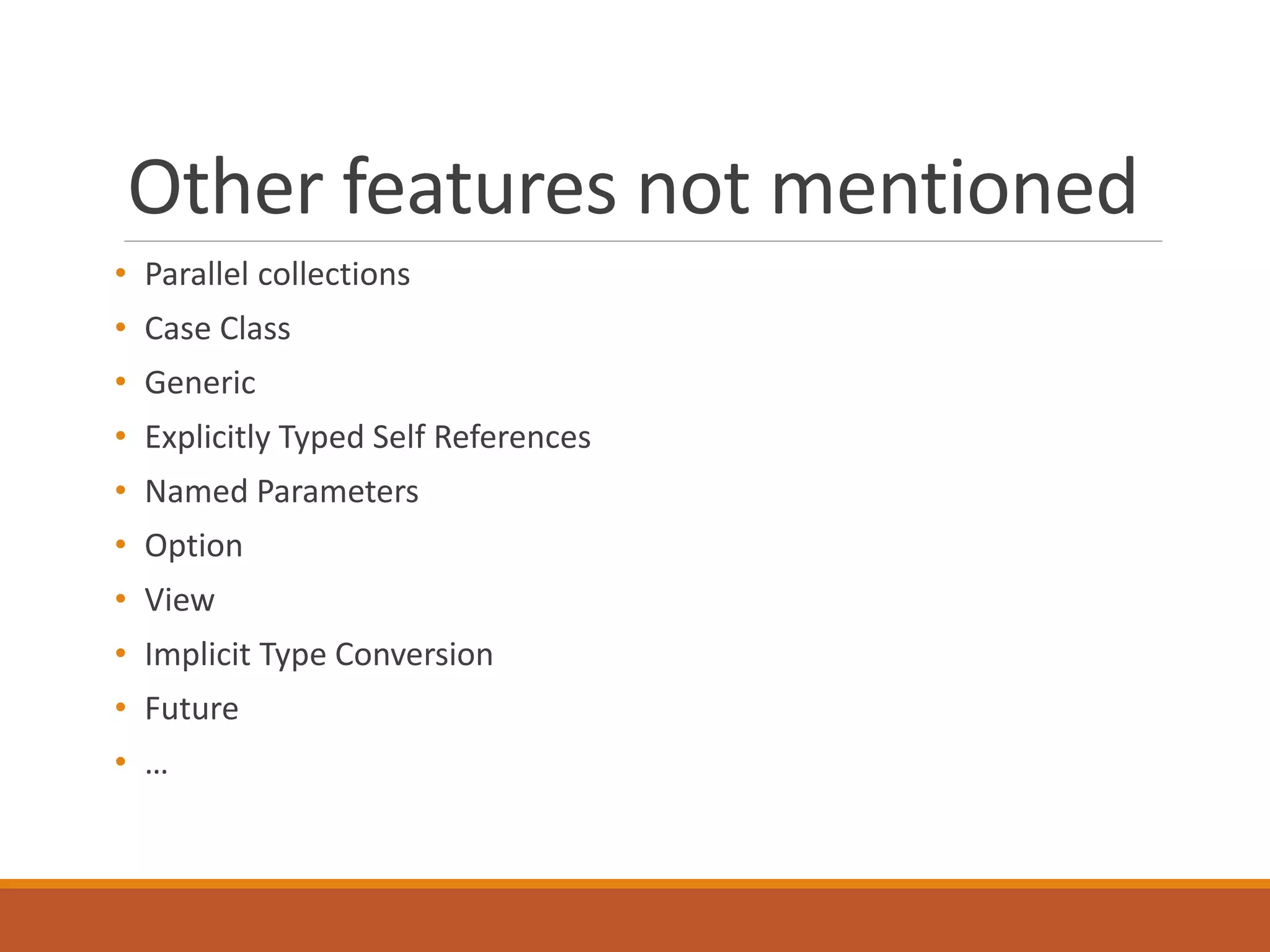 Other features not mentioned 
• Parallel collections 
• Case Class 
• Generic 
• Explicitly Typed Self References 
• Named Parameters 
• Option 
• View 
• Implicit Type Conversion 
• Future 
• … 
 