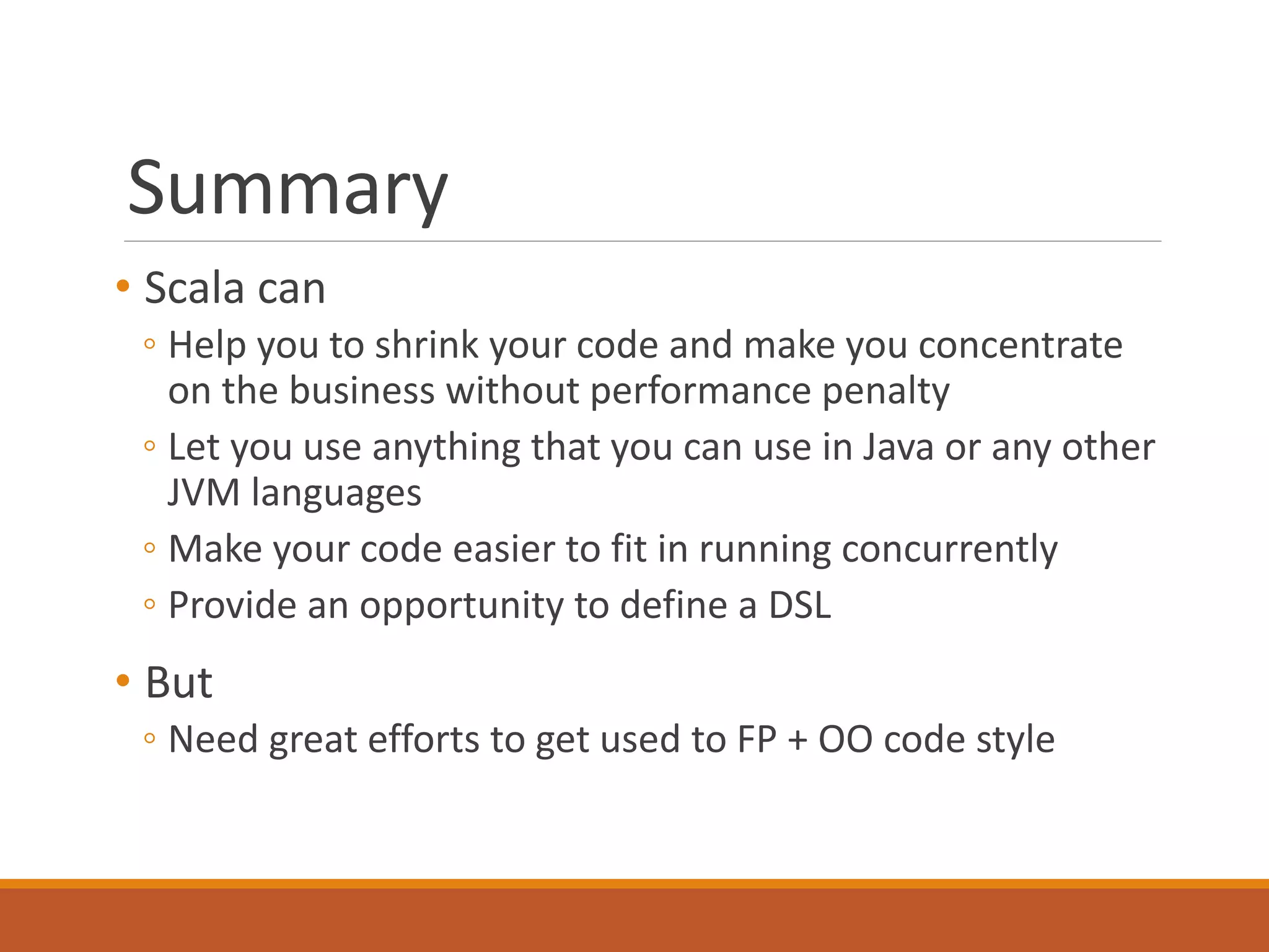 Summary 
• Scala can 
◦ Help you to shrink your code and make you concentrate 
on the business without performance penalty 
◦ Let you use anything that you can use in Java or any other 
JVM languages 
◦ Make your code easier to fit in running concurrently 
◦ Provide an opportunity to define a DSL 
• But 
◦ Need great efforts to get used to FP + OO code style 
 