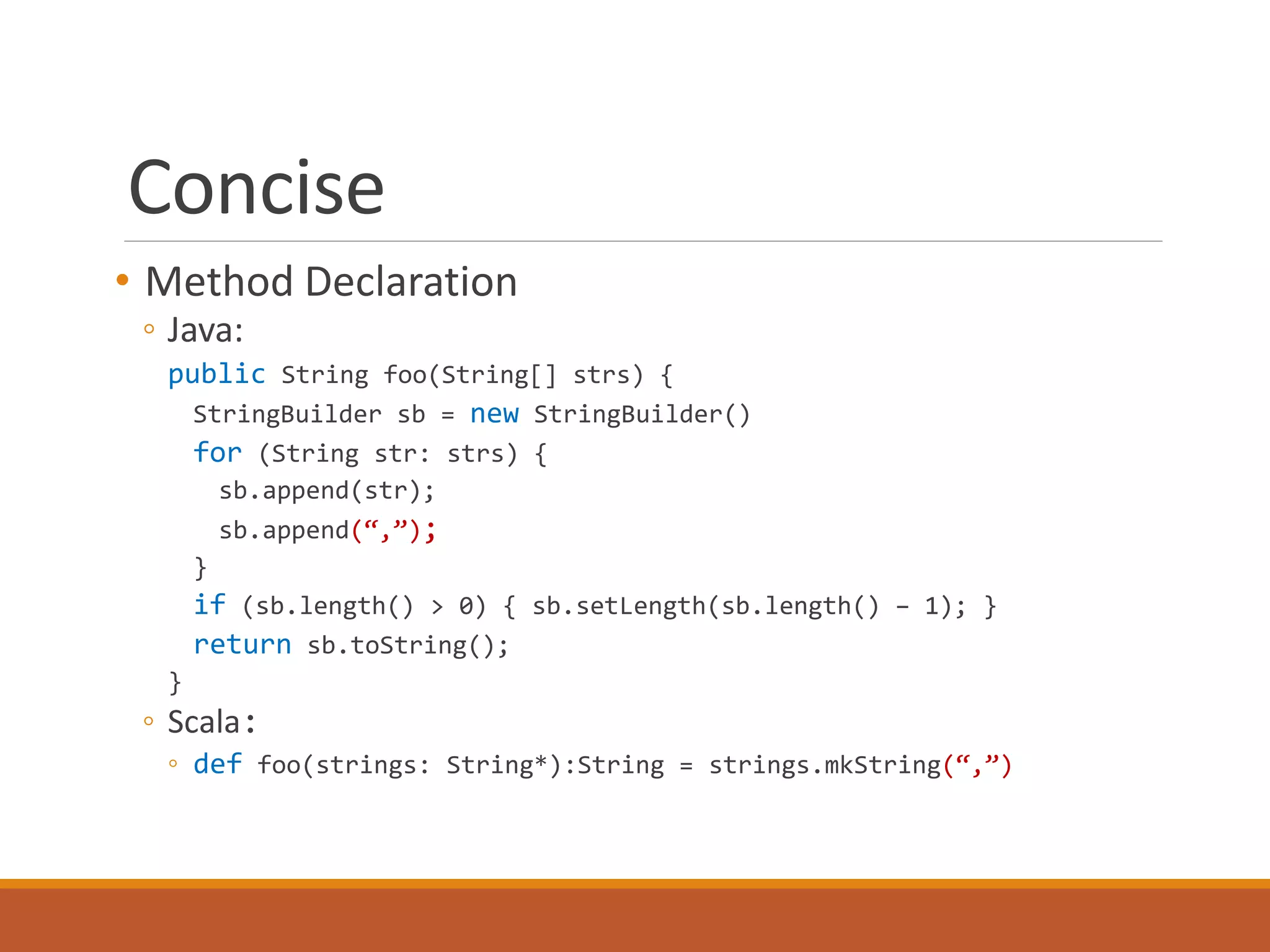 Concise 
• Method Declaration 
◦ Java: 
public String foo(String[] strs) { 
StringBuilder sb = new StringBuilder() 
for (String str: strs) { 
sb.append(str); 
sb.append(“,”); 
} 
if (sb.length() > 0) { sb.setLength(sb.length() – 1); } 
return sb.toString(); 
} 
◦ Scala: 
◦ def foo(strings: String*):String = strings.mkString(“,”) 
 