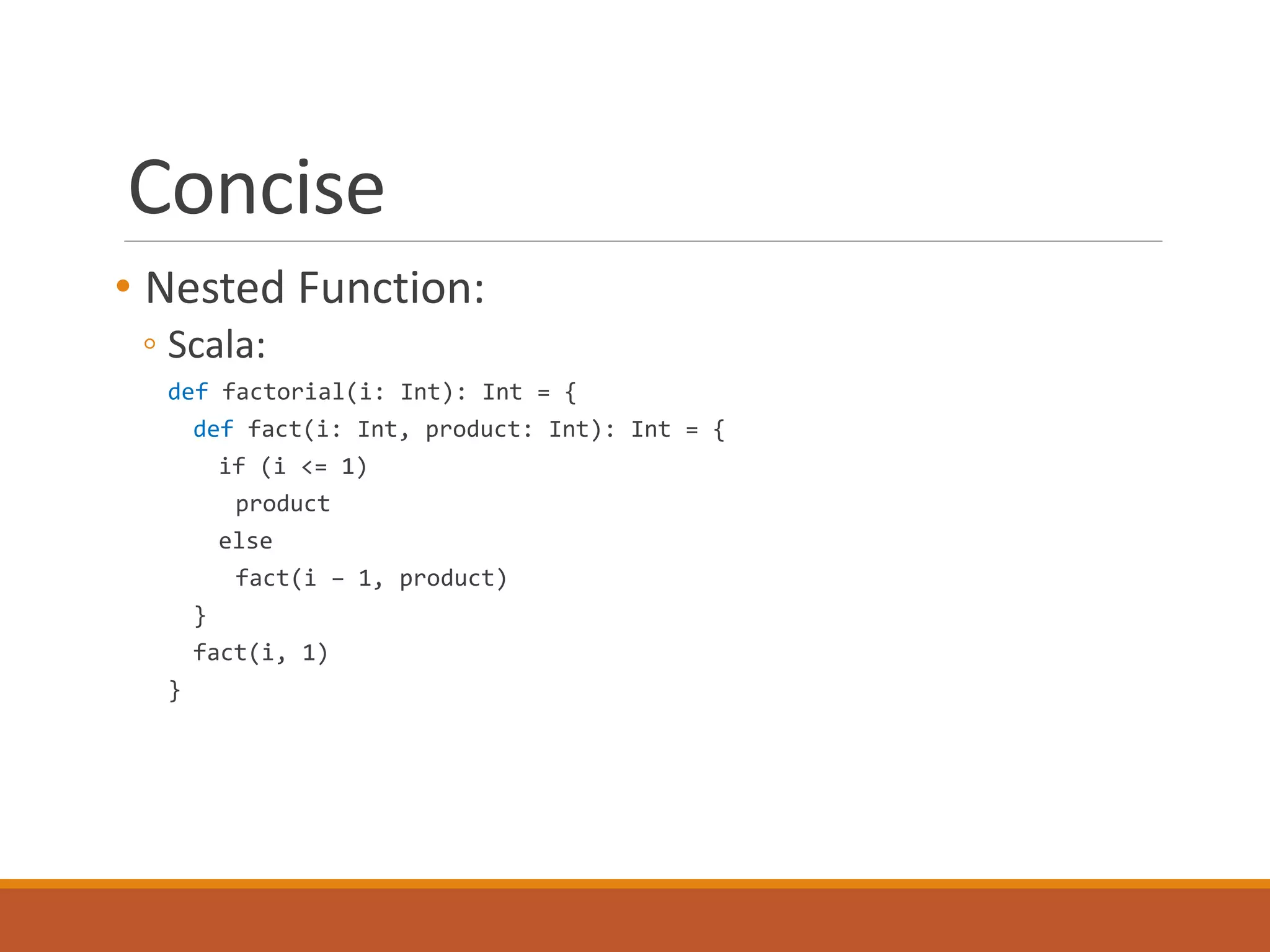 Concise 
• Nested Function: 
◦ Scala: 
def factorial(i: Int): Int = { 
def fact(i: Int, product: Int): Int = { 
if (i <= 1) 
product 
else 
fact(i – 1, product) 
} 
fact(i, 1) 
} 
 