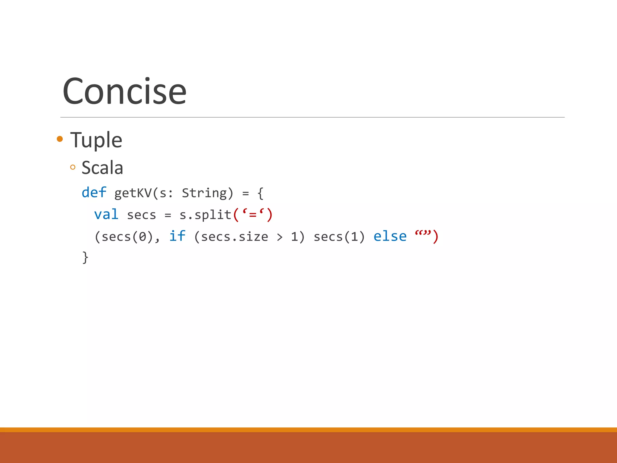 Concise 
• Tuple 
◦ Scala 
def getKV(s: String) = { 
val secs = s.split(‘=‘) 
(secs(0), if (secs.size > 1) secs(1) else “”) 
} 
 