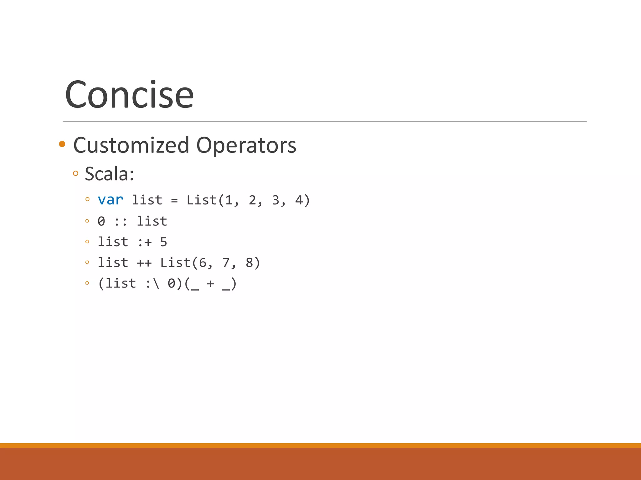Concise 
• Customized Operators 
◦ Scala: 
◦ var list = List(1, 2, 3, 4) 
◦ 0 :: list 
◦ list :+ 5 
◦ list ++ List(6, 7, 8) 
◦ (list : 0)(_ + _) 
 