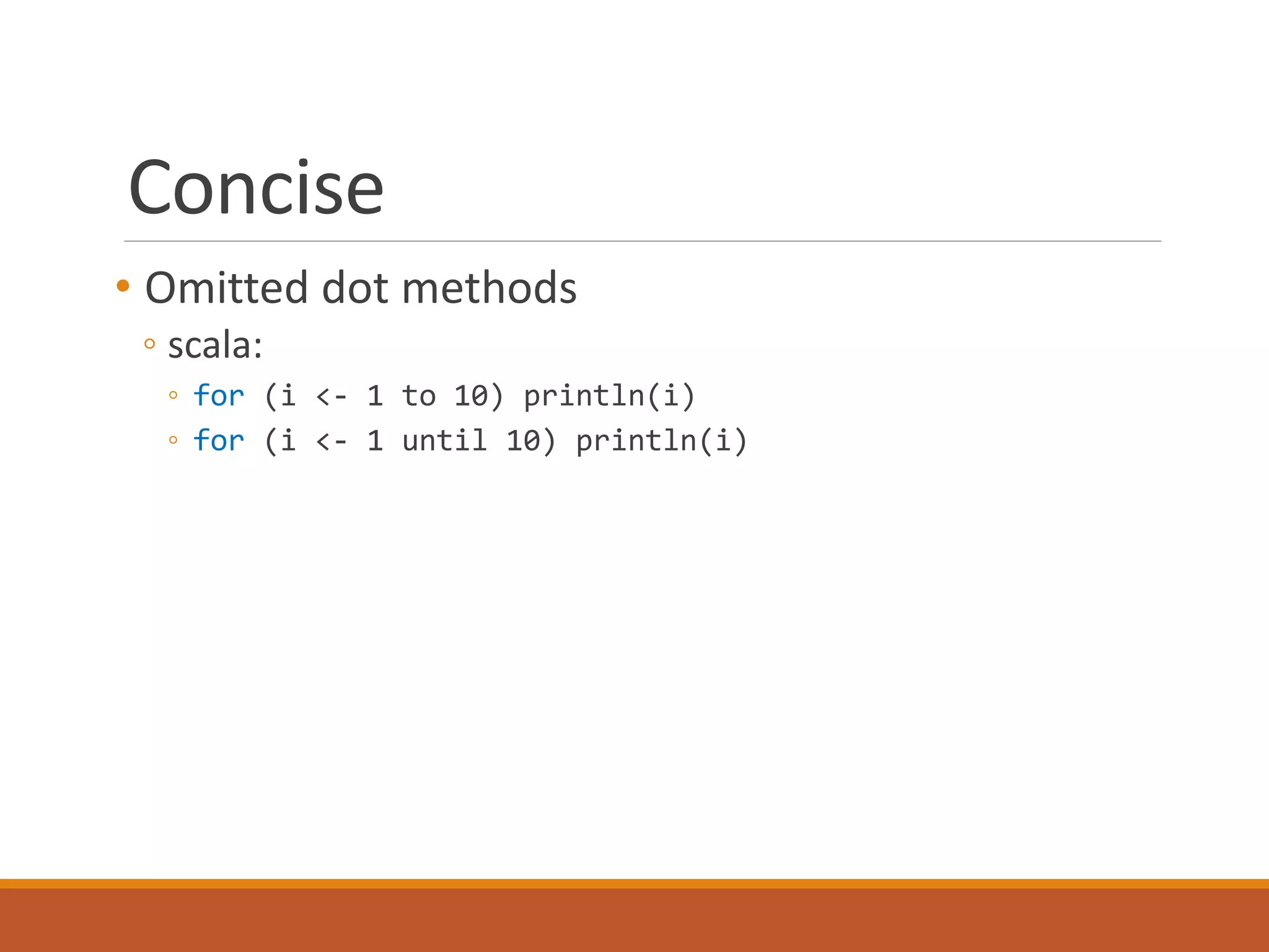 Concise 
• Omitted dot methods 
◦ scala: 
◦ for (i <- 1 to 10) println(i) 
◦ for (i <- 1 until 10) println(i) 
 