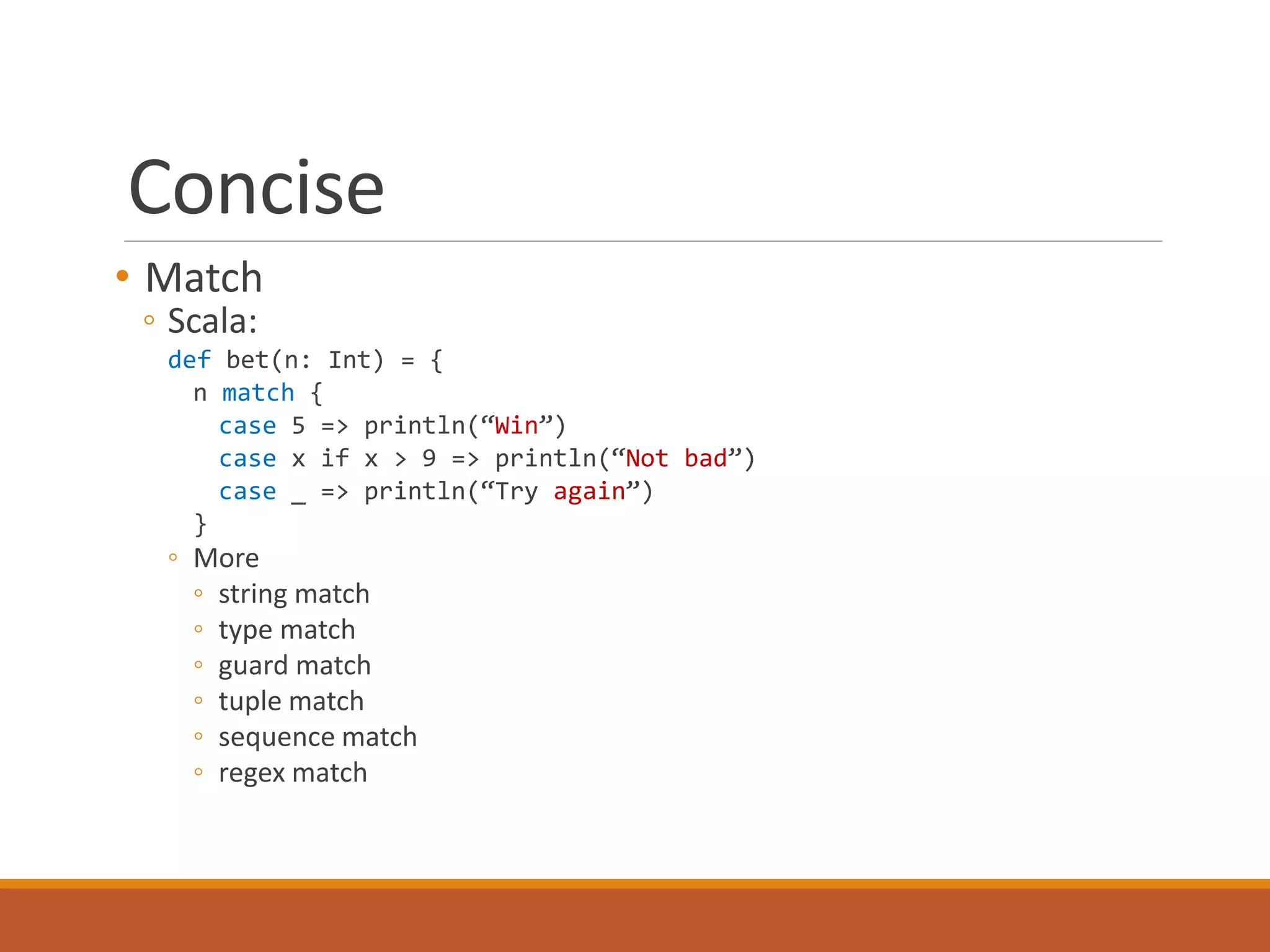 Concise 
• Match 
◦ Scala: 
def bet(n: Int) = { 
n match { 
case 5 => println(“Win”) 
case x if x > 9 => println(“Not bad”) 
case _ => println(“Try again”) 
} 
◦ More 
◦ string match 
◦ type match 
◦ guard match 
◦ tuple match 
◦ sequence match 
◦ regex match 
 