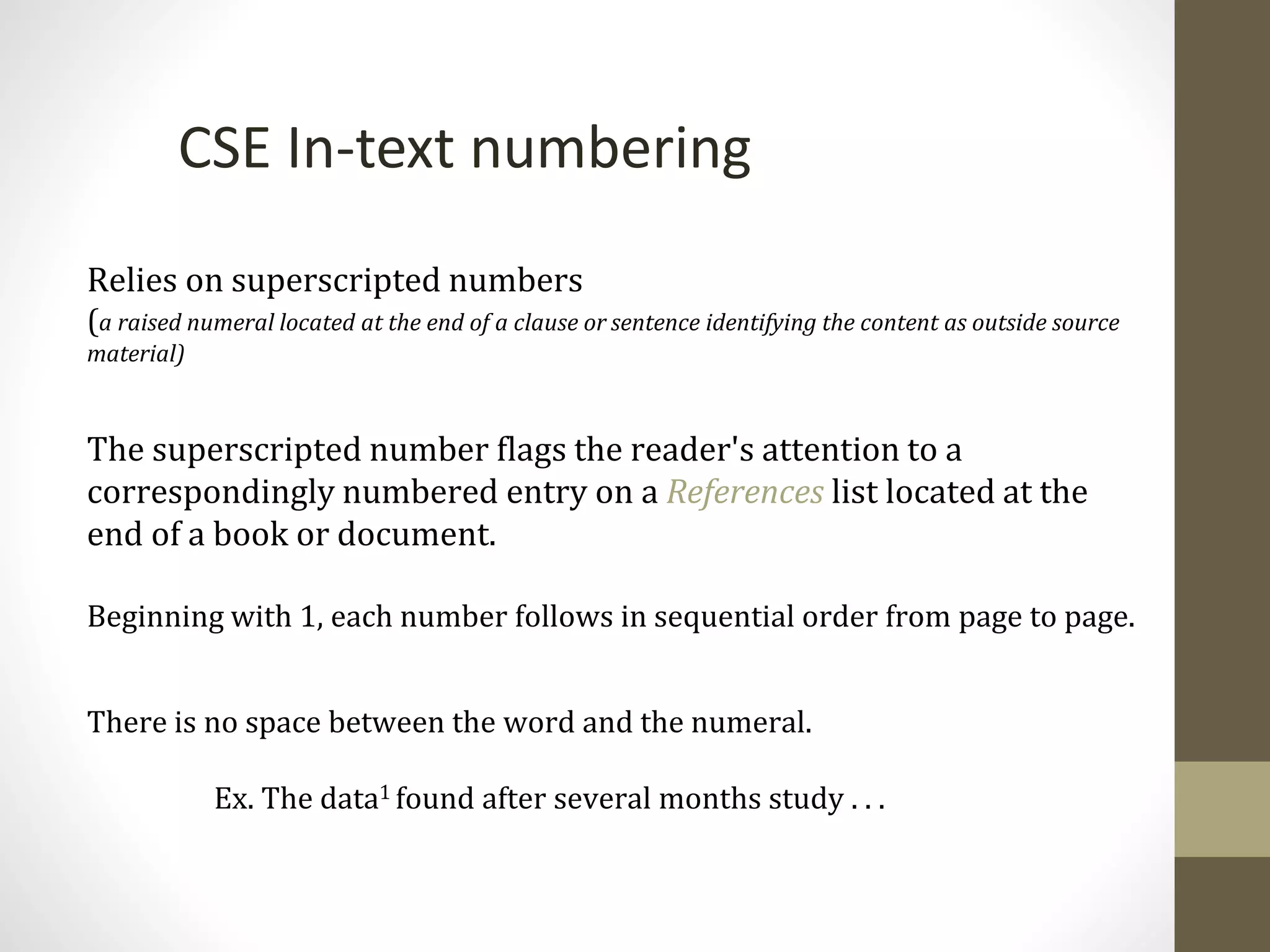 Relies on superscripted numbers
(a raised numeral located at the end of a clause or sentence identifying the content as outside source
material)
The superscripted number flags the reader's attention to a
correspondingly numbered entry on a References list located at the
end of a book or document.
Beginning with 1, each number follows in sequential order from page to page.
There is no space between the word and the numeral.
Ex. The data1 found after several months study . . .
CSE In-text numbering
 