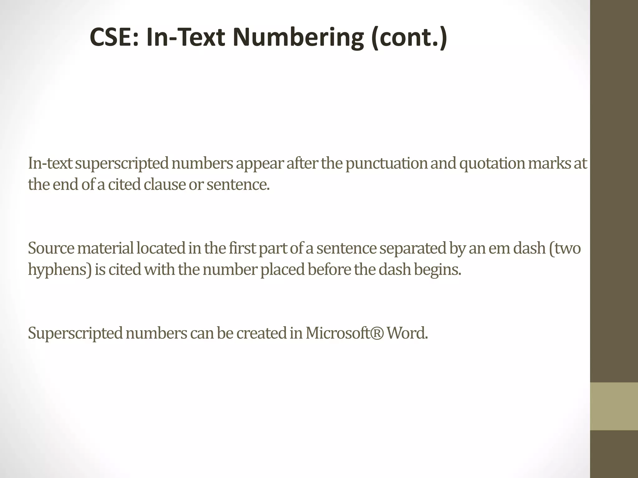 In-textsuperscriptednumbersappearafterthepunctuationandquotationmarksat
theendofacitedclauseorsentence.
Sourcemateriallocatedinthefirstpartofasentenceseparatedbyanemdash(two
hyphens)iscitedwiththenumberplacedbeforethedashbegins.
SuperscriptednumberscanbecreatedinMicrosoft®Word.
CSE: In-Text Numbering (cont.)
 