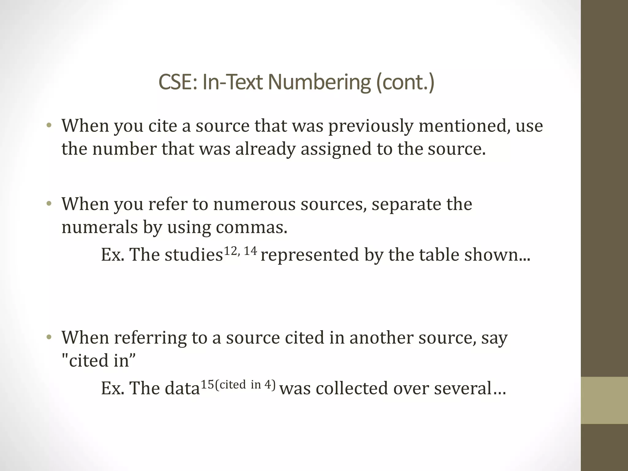 CSE: In-TextNumbering (cont.)
• When you cite a source that was previously mentioned, use
the number that was already assigned to the source.
• When you refer to numerous sources, separate the
numerals by using commas.
Ex. The studies12, 14 represented by the table shown...
• When referring to a source cited in another source, say
"cited in”
Ex. The data15(cited in 4) was collected over several…
 