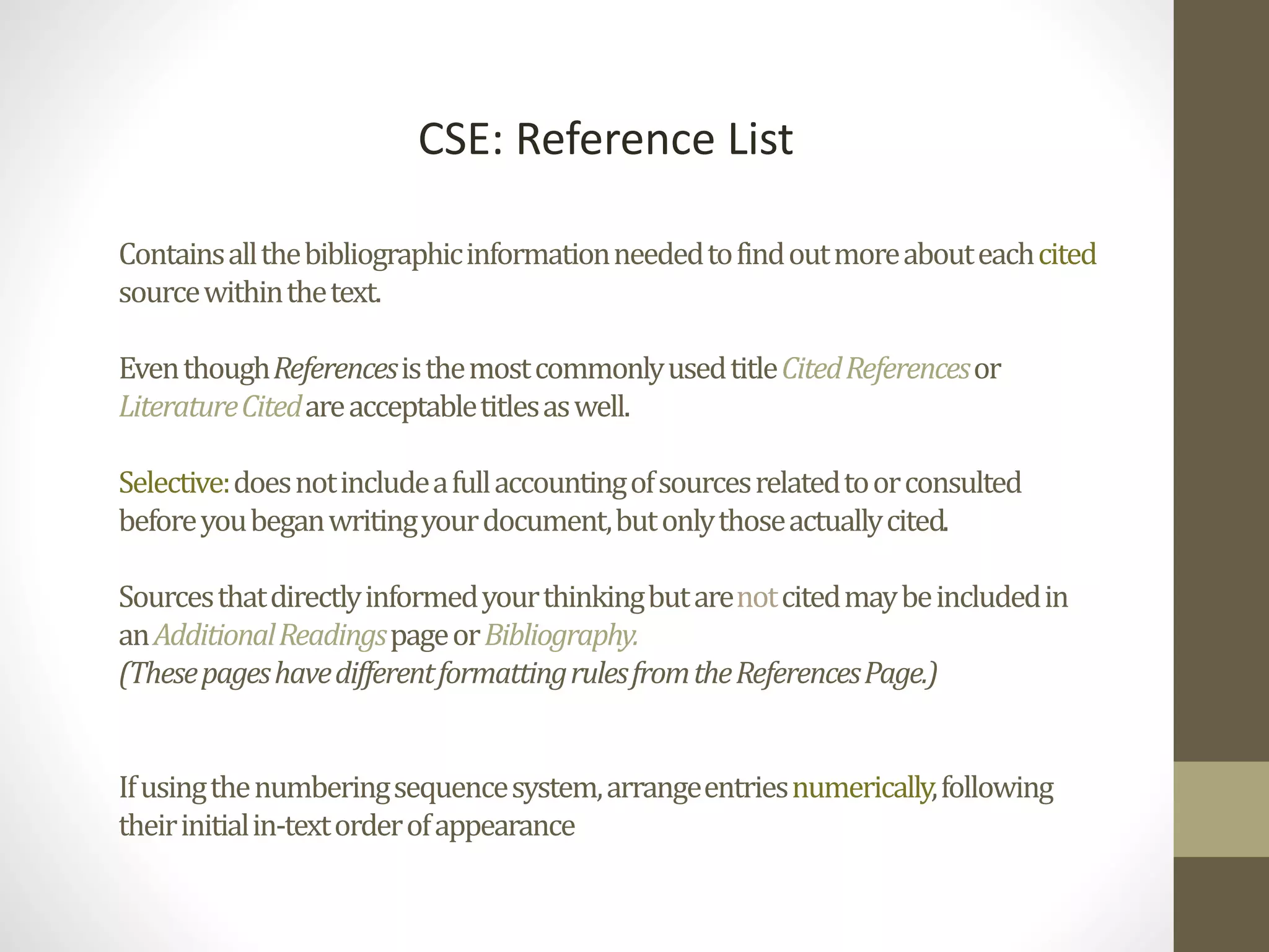 Containsallthebibliographicinformationneededtofindoutmoreabouteachcited
sourcewithinthetext.
EventhoughReferencesisthemostcommonlyusedtitleCitedReferencesor
LiteratureCitedareacceptabletitlesaswell.
Selective:doesnotincludeafullaccountingofsourcesrelatedtoorconsulted
beforeyoubeganwritingyourdocument,butonlythoseactuallycited.
Sourcesthatdirectlyinformedyourthinkingbutarenotcitedmaybeincludedin
anAdditionalReadingspageorBibliography.
(ThesepageshavedifferentformattingrulesfromtheReferencesPage.)
Ifusingthenumberingsequencesystem,arrangeentriesnumerically,following
theirinitialin-textorderofappearance
CSE: Reference List
 