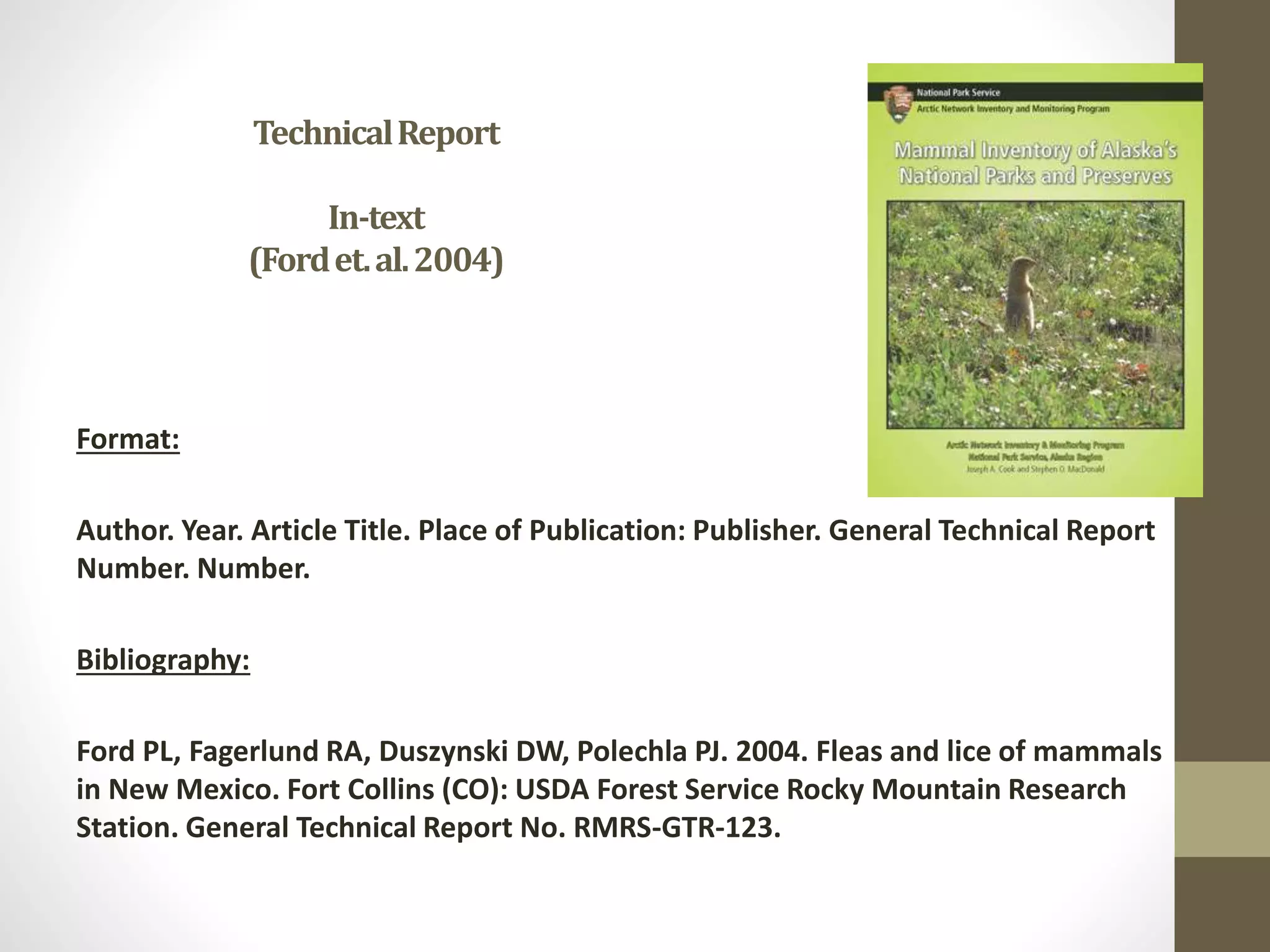 TechnicalReport
In-text
(Fordet.al.2004)
Format:
Author. Year. Article Title. Place of Publication: Publisher. General Technical Report
Number. Number.
Bibliography:
Ford PL, Fagerlund RA, Duszynski DW, Polechla PJ. 2004. Fleas and lice of mammals
in New Mexico. Fort Collins (CO): USDA Forest Service Rocky Mountain Research
Station. General Technical Report No. RMRS-GTR-123.
 