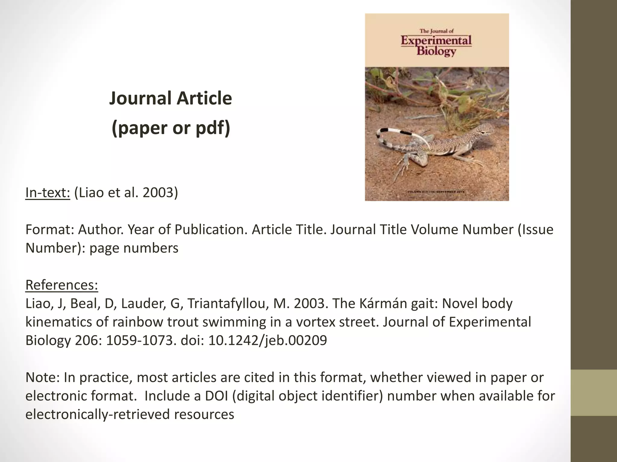 Journal Article
(paper or pdf)
In-text: (Liao et al. 2003)
Format: Author. Year of Publication. Article Title. Journal Title Volume Number (Issue
Number): page numbers
References:
Liao, J, Beal, D, Lauder, G, Triantafyllou, M. 2003. The Kármán gait: Novel body
kinematics of rainbow trout swimming in a vortex street. Journal of Experimental
Biology 206: 1059-1073. doi: 10.1242/​jeb.00209
Note: In practice, most articles are cited in this format, whether viewed in paper or
electronic format. Include a DOI (digital object identifier) number when available for
electronically-retrieved resources
 