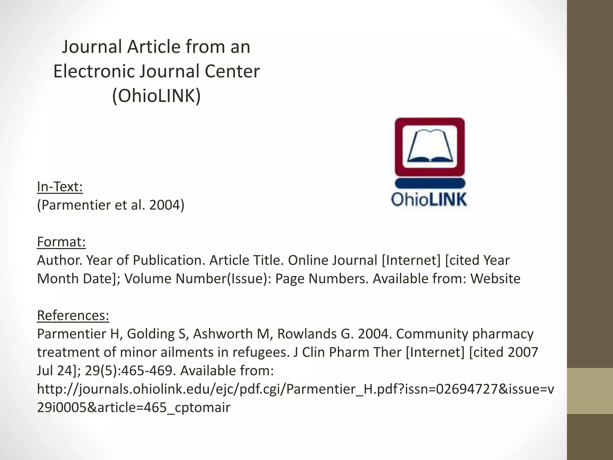 Journal Article from an
Electronic Journal Center
(OhioLINK)
In-Text:
(Parmentier et al. 2004)
Format:
Author. Year of Publication. Article Title. Online Journal [Internet] [cited Year
Month Date]; Volume Number(Issue): Page Numbers. Available from: Website
References:
Parmentier H, Golding S, Ashworth M, Rowlands G. 2004. Community pharmacy
treatment of minor ailments in refugees. J Clin Pharm Ther [Internet] [cited 2007
Jul 24]; 29(5):465-469. Available from:
http://journals.ohiolink.edu/ejc/pdf.cgi/Parmentier_H.pdf?issn=02694727&issue=v
29i0005&article=465_cptomair
 