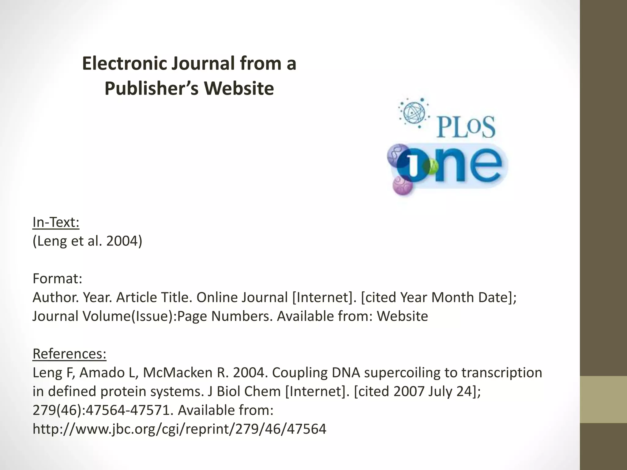 Electronic Journal from a
Publisher’s Website
In-Text:
(Leng et al. 2004)
Format:
Author. Year. Article Title. Online Journal [Internet]. [cited Year Month Date];
Journal Volume(Issue):Page Numbers. Available from: Website
References:
Leng F, Amado L, McMacken R. 2004. Coupling DNA supercoiling to transcription
in defined protein systems. J Biol Chem [Internet]. [cited 2007 July 24];
279(46):47564-47571. Available from:
http://www.jbc.org/cgi/reprint/279/46/47564
 