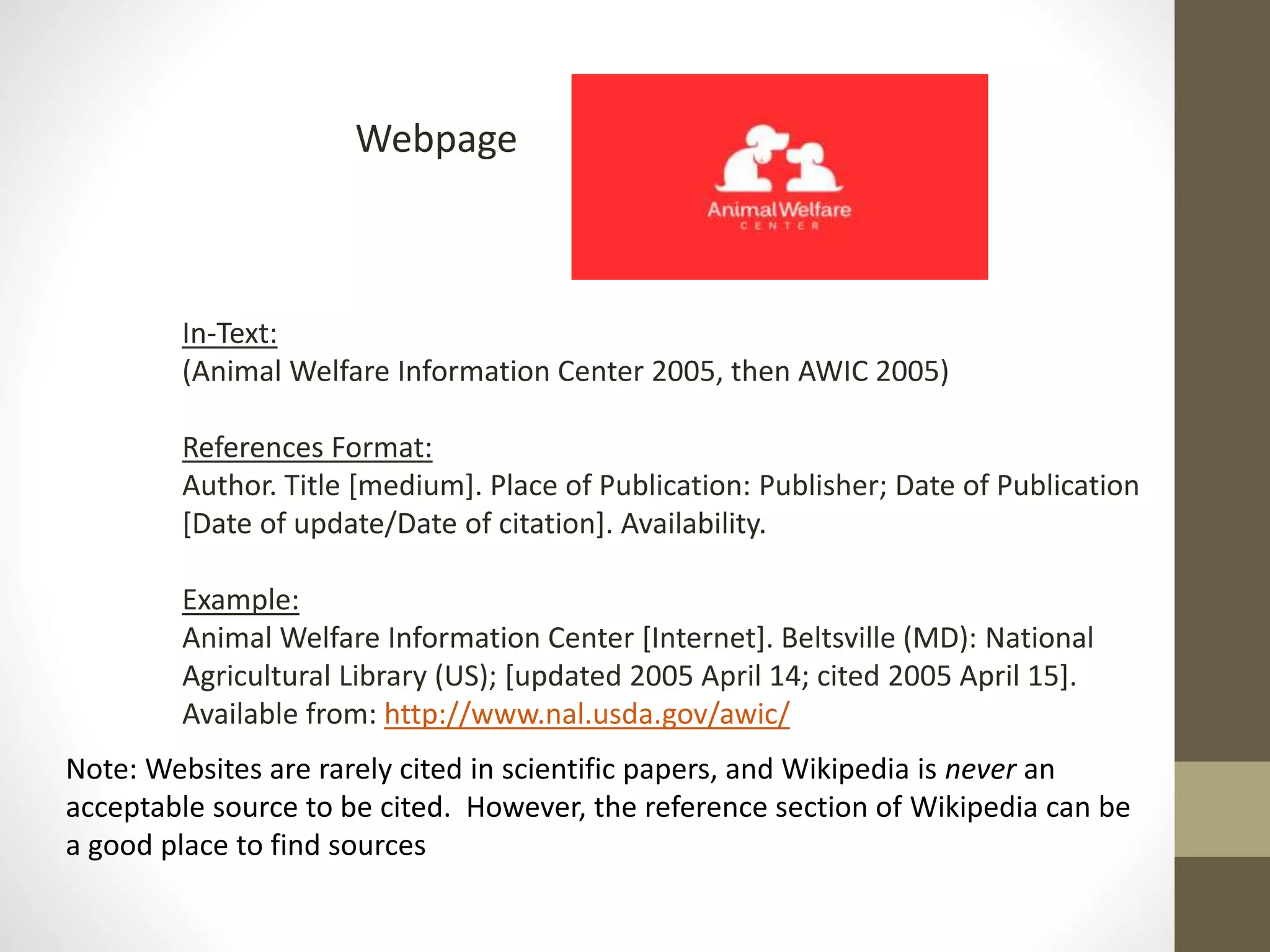 Webpage
In-Text:
(Animal Welfare Information Center 2005, then AWIC 2005)
References Format:
Author. Title [medium]. Place of Publication: Publisher; Date of Publication
[Date of update/Date of citation]. Availability.
Example:
Animal Welfare Information Center [Internet]. Beltsville (MD): National
Agricultural Library (US); [updated 2005 April 14; cited 2005 April 15].
Available from: http://www.nal.usda.gov/awic/
Note: Websites are rarely cited in scientific papers, and Wikipedia is never an
acceptable source to be cited. However, the reference section of Wikipedia can be
a good place to find sources
 