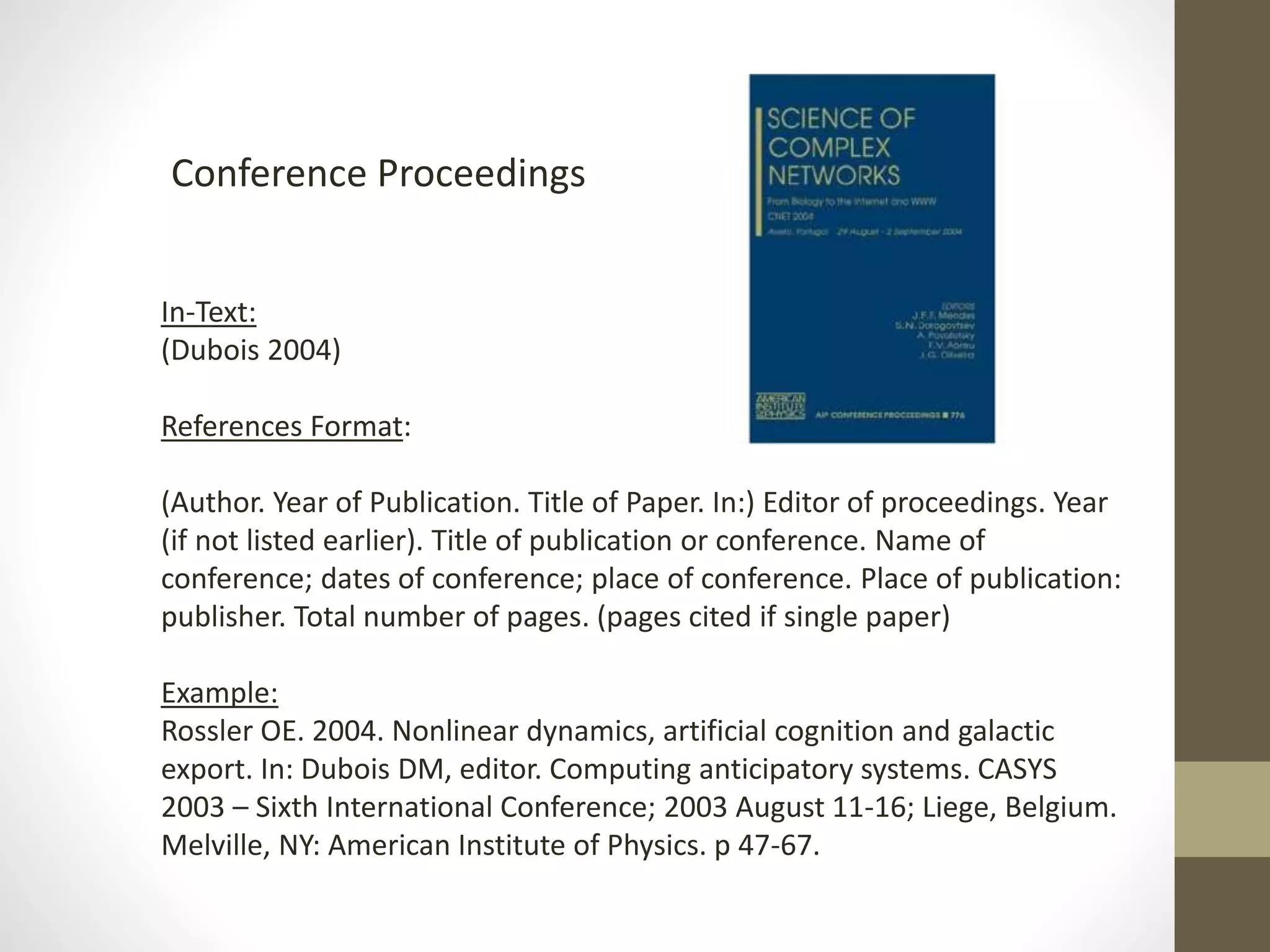 Conference Proceedings
In-Text:
(Dubois 2004)
References Format:
(Author. Year of Publication. Title of Paper. In:) Editor of proceedings. Year
(if not listed earlier). Title of publication or conference. Name of
conference; dates of conference; place of conference. Place of publication:
publisher. Total number of pages. (pages cited if single paper)
Example:
Rossler OE. 2004. Nonlinear dynamics, artificial cognition and galactic
export. In: Dubois DM, editor. Computing anticipatory systems. CASYS
2003 – Sixth International Conference; 2003 August 11-16; Liege, Belgium.
Melville, NY: American Institute of Physics. p 47-67.
 