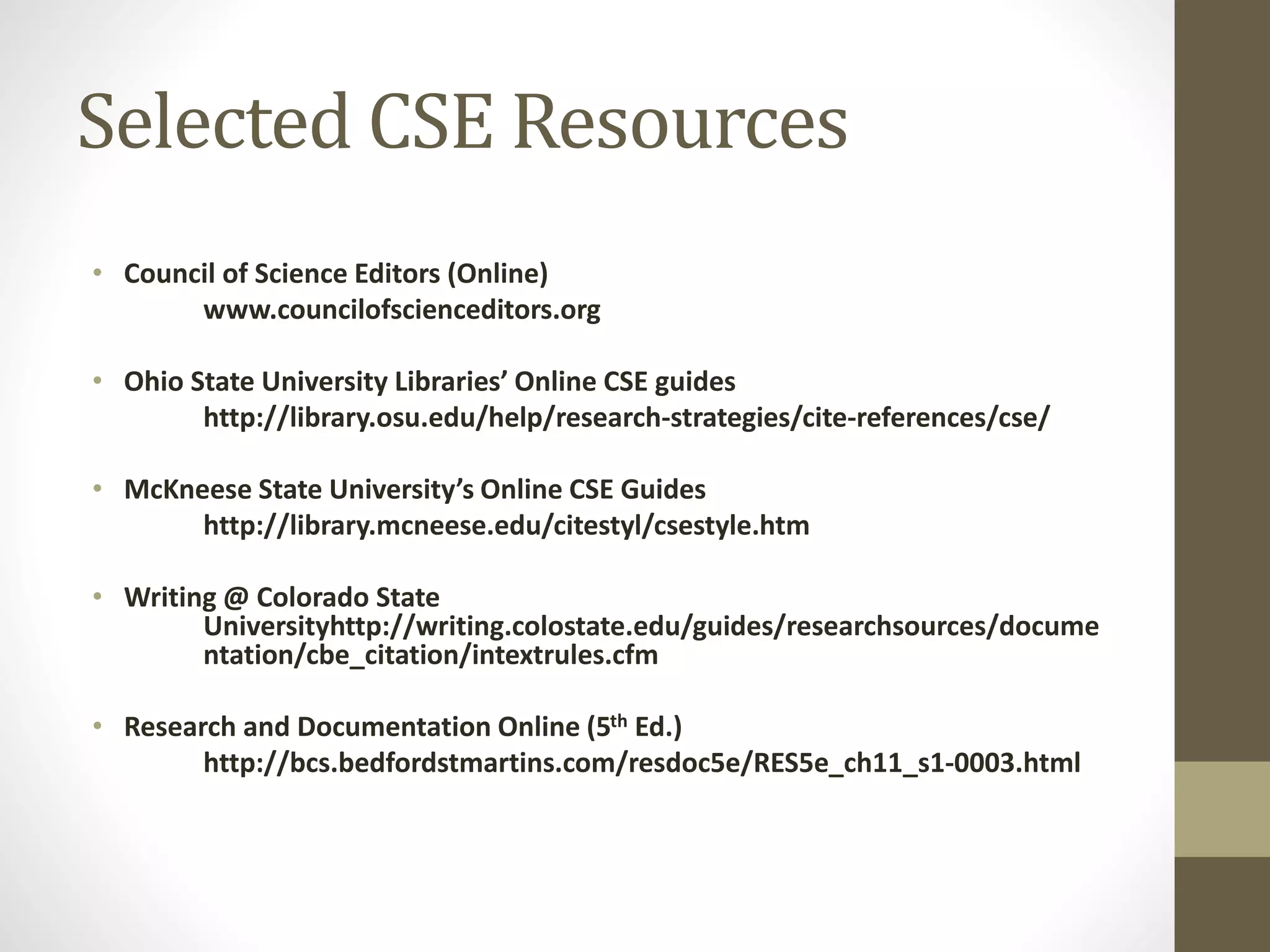 Selected CSE Resources
• Council of Science Editors (Online)
www.councilofscienceditors.org
• Ohio State University Libraries’ Online CSE guides
http://library.osu.edu/help/research-strategies/cite-references/cse/
• McKneese State University’s Online CSE Guides
http://library.mcneese.edu/citestyl/csestyle.htm
• Writing @ Colorado State
Universityhttp://writing.colostate.edu/guides/researchsources/docume
ntation/cbe_citation/intextrules.cfm
• Research and Documentation Online (5th Ed.)
http://bcs.bedfordstmartins.com/resdoc5e/RES5e_ch11_s1-0003.html
 