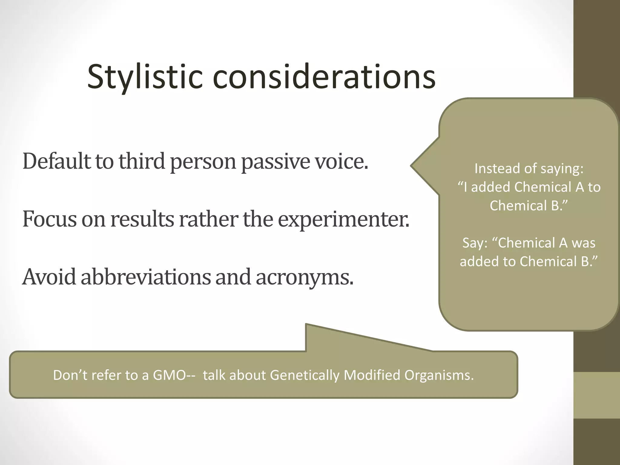Defaulttothirdpersonpassivevoice.
Focusonresultsrathertheexperimenter.
Avoidabbreviationsandacronyms.
Stylistic considerations
Instead of saying:
“I added Chemical A to
Chemical B.”
Say: “Chemical A was
added to Chemical B.”
Don’t refer to a GMO-- talk about Genetically Modified Organisms.
 