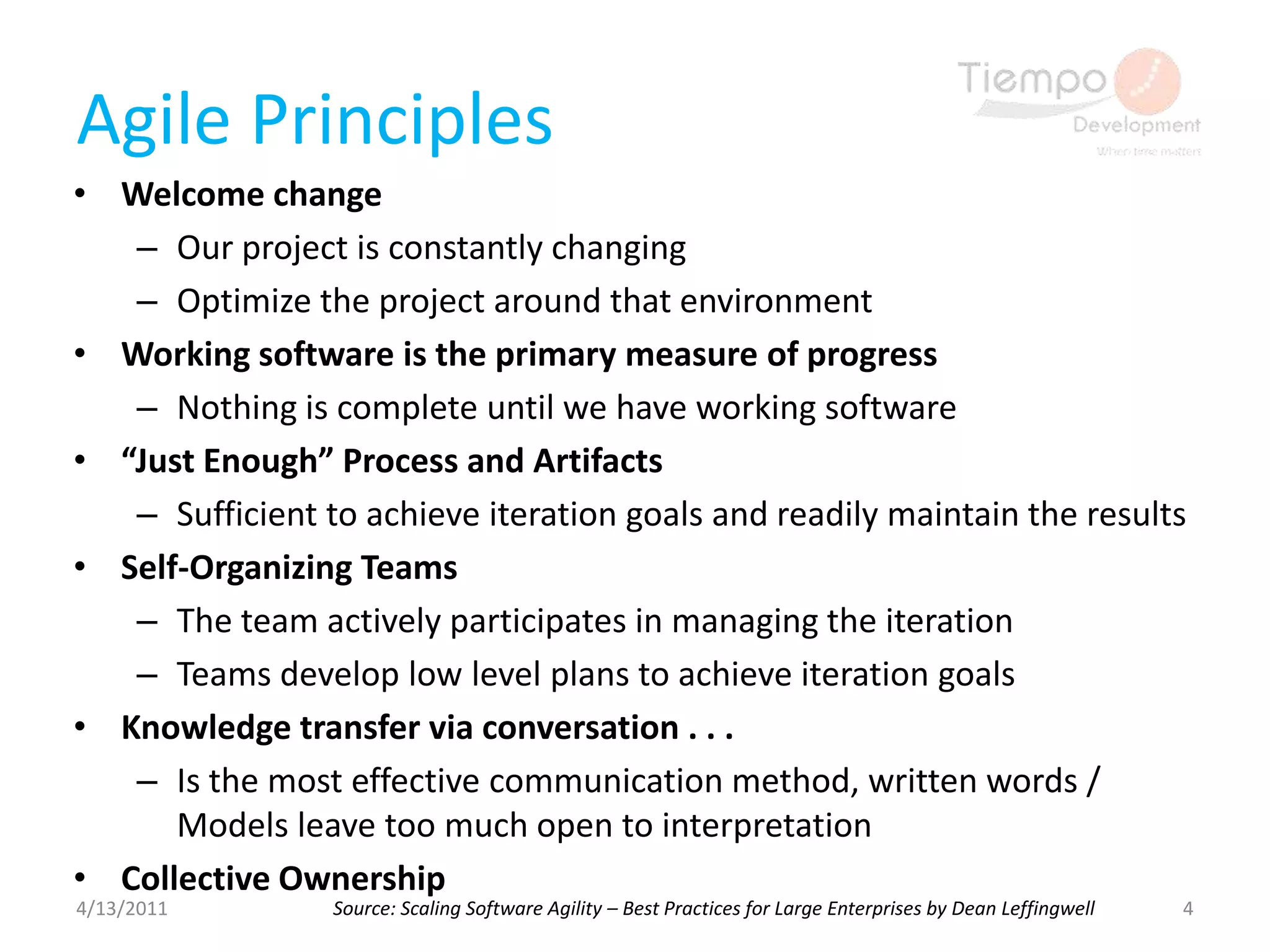 Agile PrinciplesWelcome changeOur project is constantly changingOptimize the project around that environmentWorking software is the primary measure of progressNothing is complete until we have working software“Just Enough” Process and ArtifactsSufficient to achieve iteration goals and readily maintain the resultsSelf-Organizing TeamsThe team actively participates in managing the iterationTeams develop low level plans to achieve iteration goalsKnowledge transfer via conversation . . .Is the most effective communication method, written words / Models leave too much open to interpretationCollective Ownership4/13/20114Source: Scaling Software Agility – Best Practices for Large Enterprises by Dean Leffingwell