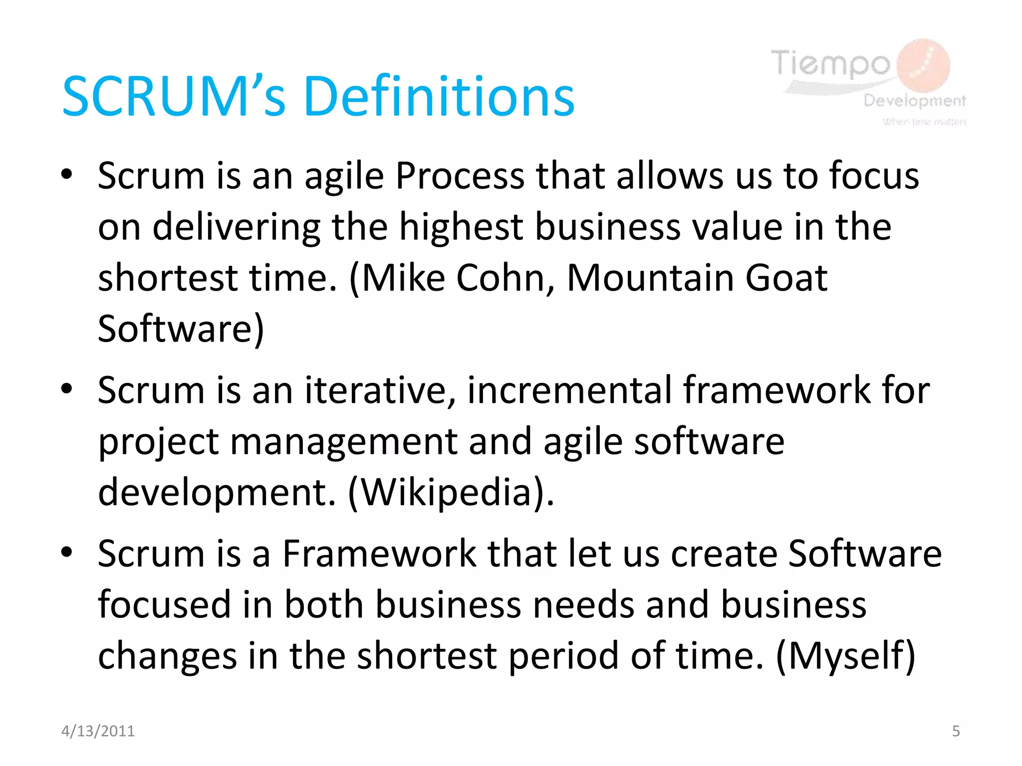 SCRUM’s DefinitionsScrum is an agile Process that allows us to focus on delivering the highest business value in the shortest time. (Mike Cohn, Mountain Goat Software)Scrum is an iterative, incremental framework for project management and agile software development. (Wikipedia).Scrum is a Framework that let us create Software focused in both business needs and business changes in the shortest period of time. (Myself)4/13/20115
