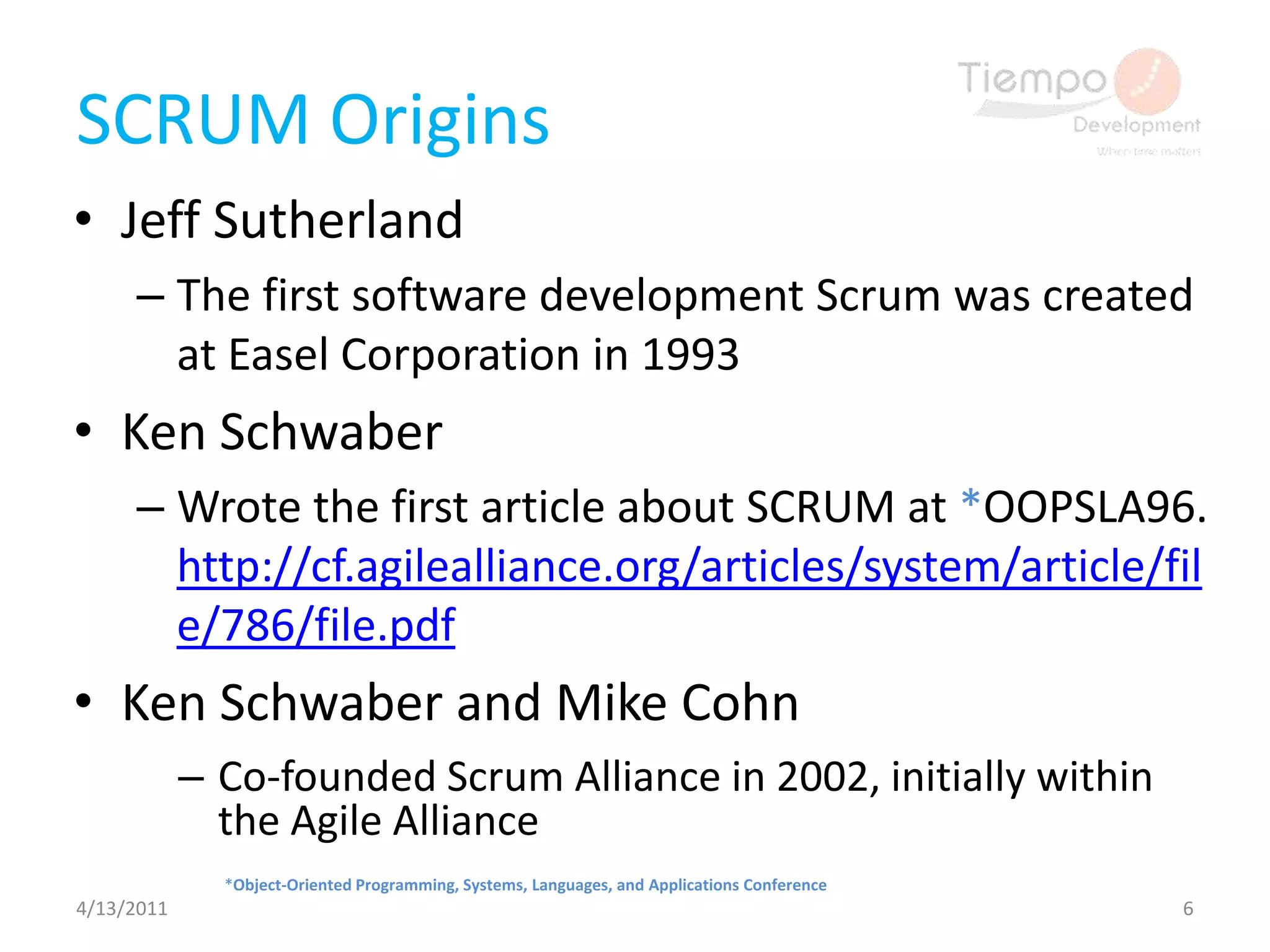 SCRUM Origins Jeff SutherlandThe first software development Scrum was created at Easel Corporation in 1993Ken SchwaberWrote the first article about SCRUM at *OOPSLA96. http://cf.agilealliance.org/articles/system/article/file/786/file.pdfKen Schwaber and Mike CohnCo-founded Scrum Alliance in 2002, initially within the Agile Alliance4/13/20116*Object-Oriented Programming, Systems, Languages, and Applications Conference