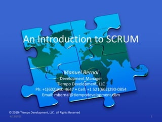 An Introduction to SCRUM Manuel Bernal Development Manager Tiempo Development, LLC Ph: +1(602)910-4647 • Cell: +1 521(662)290-0854 Email: mbernal@tiempodevelopment.com 4/13/2011 1 © 2010- Tiempo Development, LLC.  all Rights Reserved 