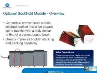 Value Proposition:
Produces professional, perfect-bound-like
appearance for those booklet/manual
applications that are greater than 20
pages (5 sheets) in length. Also enables
printing on the spine of the book.
Optional BookFold Module - Overview
• Converts a conventional saddle
stitched booklet into a flat square
spine booklet with a look similar
to that of a perfect bound book.
• Greatly improves booklet stacking
and packing capability.
 