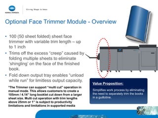 • 100 (50 sheet folded) sheet face
trimmer with variable trim length – up
to 1 inch
• Trims off the excess “creep” caused by
folding multiple sheets to eliminate
‘shingling’ on the face of the finished
book.
• Fold down output tray enables “unload
while run” for limitless output capacity.
Value Proposition:
Simplifies work process by eliminating
the need to separately trim the books
in a guillotine.
Optional Face Trimmer Module - Overview
*The Trimmer can support “multi cut” operation in
manual mode. This allows customers to create a
105mm / 4.14” long booklet cut down from a larger
sheet size. Multi cut operation with trim lengths
above 25mm or 1” is subject to productivity
limitations and limitations in supported media
 