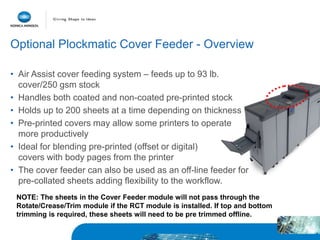 • Air Assist cover feeding system – feeds up to 93 lb.
cover/250 gsm stock
• Handles both coated and non-coated pre-printed stock
• Holds up to 200 sheets at a time depending on thickness
• Pre-printed covers may allow some printers to operate
more productively
• Ideal for blending pre-printed (offset or digital)
covers with body pages from the printer
• The cover feeder can also be used as an off-line feeder for
pre-collated sheets adding flexibility to the workflow.
Optional Plockmatic Cover Feeder - Overview
NOTE: The sheets in the Cover Feeder module will not pass through the
Rotate/Crease/Trim module if the RCT module is installed. If top and bottom
trimming is required, these sheets will need to be pre trimmed offline.
 