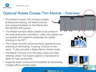 Optional Rotate Crease Trim Module - Overview
• The Rotate Crease Trim module enables
professional looking, full bleed trimmed
and creased booklets on the Plockmatic
SD-500/SD-350 system.
• The Rotate function allows sheets to be printed in
the most productive orientation. Letter size sheets are
run portrait and rotated to landscape for saddle
stitching in the RCT.
• The Crease function enhances book appearance by
reducing or eliminating “cracking” of toner on the
spine. It also provides a flatter fold on thicker stock.
• The Bleed Trimmer trims the sides (head and foot)
sheet by sheet. Full engine speed is maintained to
allow for high productivity.
• Supports faster turnaround for booklets by eliminating
multiple offline process steps
 