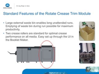 Standard Features of the Rotate Crease Trim Module
• Large external waste bin enables long unattended runs.
Emptying of waste bin during run possible for maximum
productivity.
• Two crease rollers are standard for optimal crease
performance on all media. Easy set up through the UI in
the Booklet Maker.
 
