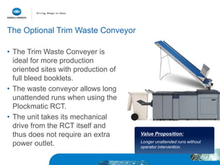 • The Trim Waste Conveyer is
ideal for more production
oriented sites with production of
full bleed booklets.
• The waste conveyor allows long
unattended runs when using the
Plockmatic RCT.
• The unit takes its mechanical
drive from the RCT itself and
thus does not require an extra
power outlet.
Value Proposition:
Longer unattended runs without
operator intervention.
The Optional Trim Waste Conveyor
 