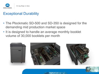 Exceptional Durability
• The Plockmatic SD-500 and SD-350 is designed for the
demanding mid production market space
• It is designed to handle an average monthly booklet
volume of 30,000 booklets per month
 