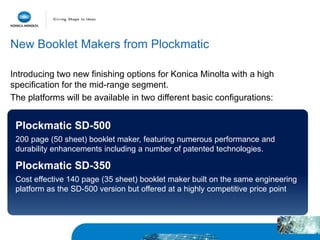 New Booklet Makers from Plockmatic
Introducing two new finishing options for Konica Minolta with a high
specification for the mid-range segment.
The platforms will be available in two different basic configurations:
Plockmatic SD-500
200 page (50 sheet) booklet maker, featuring numerous performance and
durability enhancements including a number of patented technologies.
Plockmatic SD-350
Cost effective 140 page (35 sheet) booklet maker built on the same engineering
platform as the SD-500 version but offered at a highly competitive price point
 