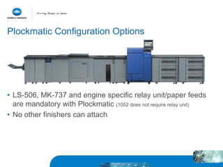 Plockmatic Configuration Options
• LS-506, MK-737 and engine specific relay unit/paper feeds
are mandatory with Plockmatic (1052 does not require relay unit)
• No other finishers can attach
 