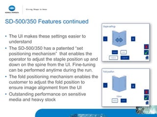 SD-500/350 Features continued
• The UI makes these settings easier to
understand
• The SD-500/350 has a patented “set
positioning mechanism” that enables the
operator to adjust the staple position up and
down on the spine from the UI. Fine-tuning
can be performed anytime during the run.
• The fold positioning mechanism enables the
customer to adjust the fold position to
ensure image alignment from the UI
• Outstanding performance on sensitive
media and heavy stock
 