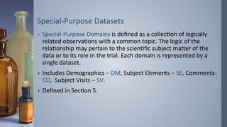 Special-Purpose Datasets
› Special-Purpose Domains is defined as a collection of logically
related observations with a common topic. The logic of the
relationship may pertain to the scientific subject matter of the
data or to its role in the trial. Each domain is represented by a
single dataset.
› Includes Demographics – DM, Subject Elements – SE, Comments-
CO, Subject Visits – SV.
› Defined in Section 5.
 