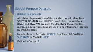 Special-Purpose Datasets
› Relationship Datasets
› All relationships make use of the standard domain identifiers,
STUDYID, DOMAIN, and USUBJID. In addition, the variables
IDVAR and IDVARVAL are used for identifying the record-level
merge/join keys. These keys are used to tie information together
by linking records.
› Includes Related Records – RELREC, Supplemental Qualifiers –
SUPPQUAL or Multiple SUPP.
› Defined in Section 8.
 