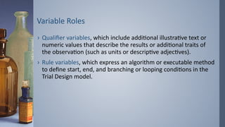 Variable Roles
› Qualifier variables, which include additional illustrative text or
numeric values that describe the results or additional traits of
the observation (such as units or descriptive adjectives).
› Rule variables, which express an algorithm or executable method
to define start, end, and branching or looping conditions in the
Trial Design model.
 