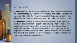 Core Variables
› A Required variable is any variable that is basic to the identification
of a data record (i.e., essential key variables and a topic variable) or is
necessary to make the record meaningful. Required variables must
always be included in the dataset and cannot be null for any record.
› An Expected variable is any variable necessary to make a record
useful in the context of a specific domain. Expected variables may
contain some null values, but in most cases will not contain null
values for every record. When no data has been collected for an
expected variable, however, a null column must still be included in
the dataset, and a comment must be included in the define.xml to
state that data was not collected.
 